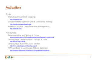 Activation
Tools:
  Crazy Egg (Visual Click Mapping)
    http://crazyegg.com
  Google Website Optimizer (A/B & Multivariate Testing)
    http://google.com/websiteoptimizer
  Marketo.com (B2B Lead Generation Management)
    http://marketo.com


Resources:
  Experimentation and Testing: A Primer
    kaushik.net/avinash/2006/05/experimentation-and-testing-a-primer.html
  Landing Page Design Toolbox: 100 Tips & Tools
    http://tinyurl.com/326co6
  Landing Page Tutorials & Case Studies
    http://www.copyblogger.com/landing-pages/
  101 Easy Easy to use Google Website Optimizer
    http://conversion-rate-experts.com/articles/101-google-website-optimizer-tips/




                                                                                     27
 