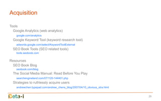 Acquisition

Tools
  Google Analytics (web analytics)
    google.com/analytics
  Google Keyword Tool (keyword research tool)
    adwords.google.com/select/KeywordToolExternal
  SEO Book Tools (SEO related tools)
    tools.seobook.com

Resources
  SEO Book Blog
    seobook.com/blog
  The Social Media Manual: Read Before You Play
    searchengineland.com/071120-144401.php
  Strategies to ruthlessly acquire users
    andrewchen.typepad.com/andrew_chens_blog/2007/04/10_obvious_stra.html


                                                                            29
 