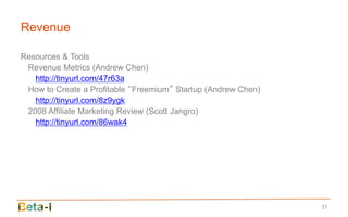 Revenue

Resources & Tools
 Revenue Metrics (Andrew Chen)
   http://tinyurl.com/47r63a
 How to Create a Profitable “Freemium” Startup (Andrew Chen)
   http://tinyurl.com/8z9ygk
 2008 Affiliate Marketing Review (Scott Jangro)
   http://tinyurl.com/86wak4




                                                               31
 