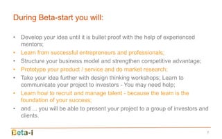 During Beta-start you will:

• Develop your idea until it is bullet proof with the help of experienced
  mentors;
• Learn from successful entrepreneurs and professionals;
• Structure your business model and strengthen competitive advantage;
• Prototype your product / service and do market research;
• Take your idea further with design thinking workshops; Learn to
  communicate your project to investors - You may need help;
• Learn how to recruit and manage talent - because the team is the
  foundation of your success;
• and ... you will be able to present your project to a group of investors and
  clients.

                                                                             7
 