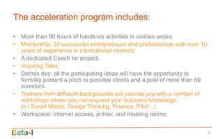 The acceleration program includes:

• More than 90 hours of hands-on activities in various areas;
• Mentorship: 30 successful entrepreneurs and professionals with over 10
  years of experience in international markets;
• A dedicated Coach for project;
• Inspiring Talks
• Demos day: all the participating ideas will have the opportunity to
  formally present a pitch to possible clients and a pool of more than 60
  investors.
• Trainers from different backgrounds will provide you with a number of
  workshops where you can expand your business knowledge
  (e.i Social Media, Design Thinking, Finance, Pitch...)
• Workspace: Internet access, printer, and meeting rooms;


                                                                            8
 