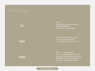 10 The Fear


                                         asking
                                         speaking up in class, group discussions
      OF                                 taking INITIATIVES #egs
                                         interacting with unknown people
                                         ......



                                         because its natural & good to feel fear
                                         (!) seminars, conferences, events
     WHY                                  ^ being intellectually interactive > fear




                                         RIGHT : as a student of design
                                         right to info that makes you a better SoD
     HOW                                 Be humble = remove self from the equation
                                         ASK & SPEAK, from your own little class
                                         eventually ... the ascent to THE NEXT



              # darr ke aagey jeet hai
 