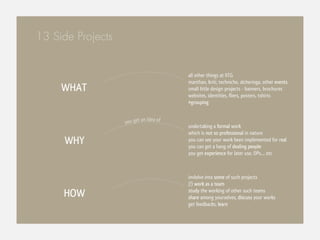 13 Side Projects


                                        all other things at IITG
                                        manthan, kriti, techniche, alcheringa, other events
     WHAT                               small little design projects - banners, brochures
                                        websites, identities, fliers, posters, tshirts
                                        #grouping


                            n idea of
                   you get a
                                        undertaking a formal work
                                        which is not so professional in nature
     WHY                                you can see your work been implemented for real
                                        you can get a hang of dealing people
                                        you get experience for later use, DPs.... etc



                                        invlolve into some of such projects
                                        (!) work as a team
     HOW                                study the working of other such teams
                                        share among yourselves, discuss your works
                                        get feedbacks, learn
 