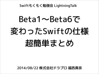 Beta1〜Beta6で
変わったSwiftの仕様
超簡単まとめ
2014/08/22 株式会社ドラプロ 福西真奈
Swiftもくもく勉強会 LightningTalk
 