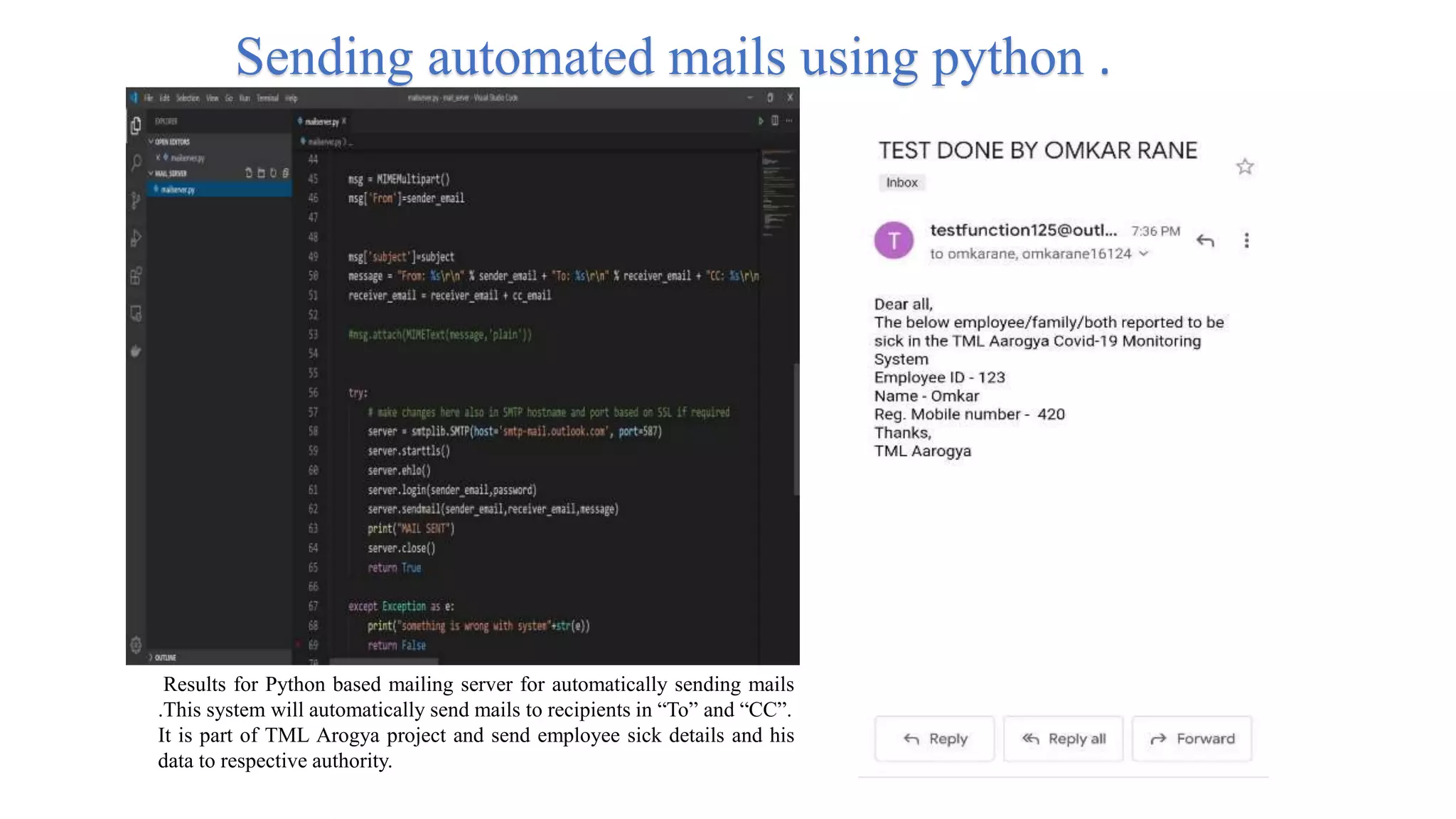 Results for Python based mailing server for automatically sending mails
.This system will automatically send mails to recipients in “To” and “CC”.
It is part of TML Arogya project and send employee sick details and his
data to respective authority.
Sending automated mails using python .
 