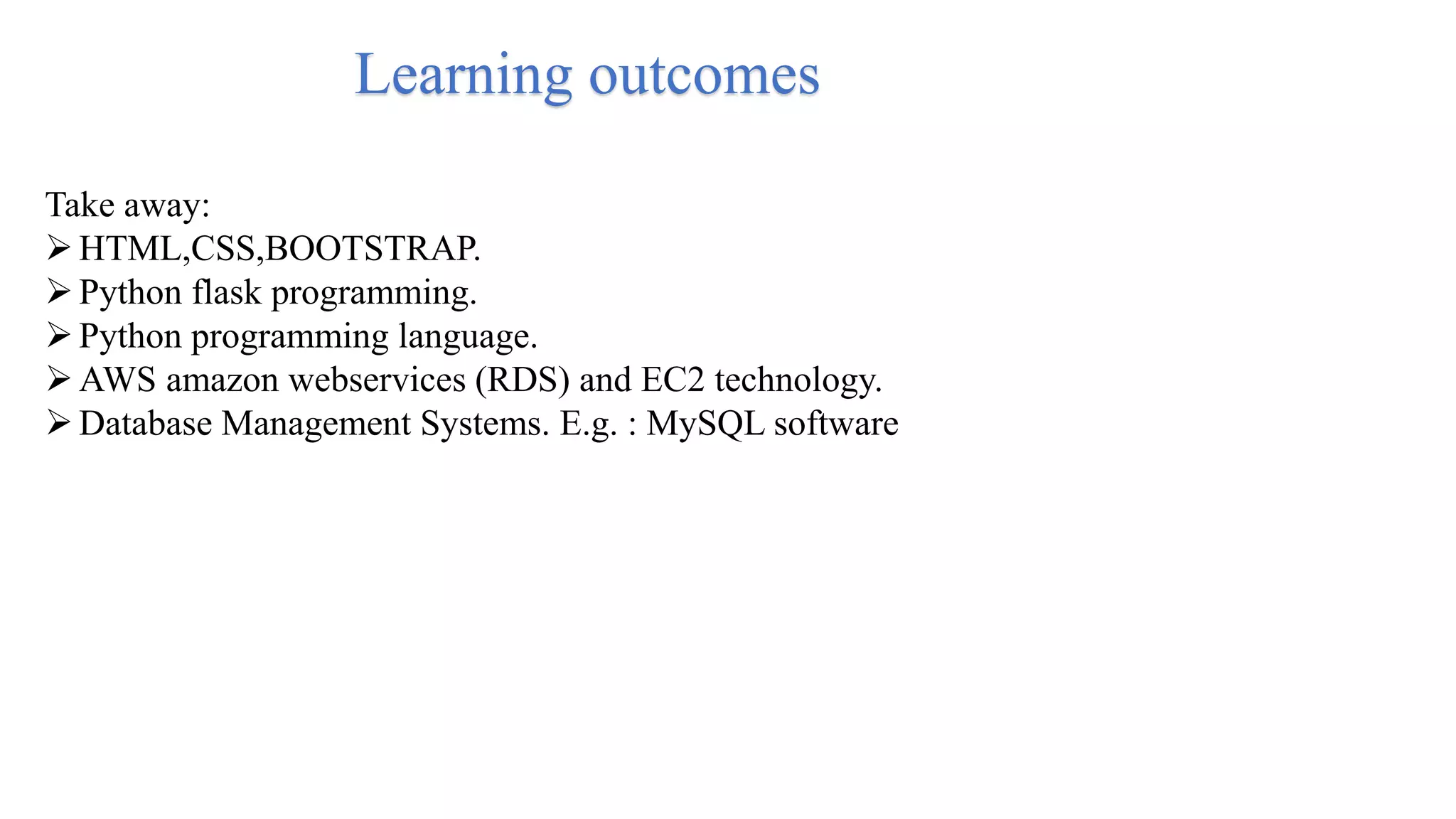 Learning outcomes
Take away:
HTML,CSS,BOOTSTRAP.
Python flask programming.
Python programming language.
AWS amazon webservices (RDS) and EC2 technology.
Database Management Systems. E.g. : MySQL software
 