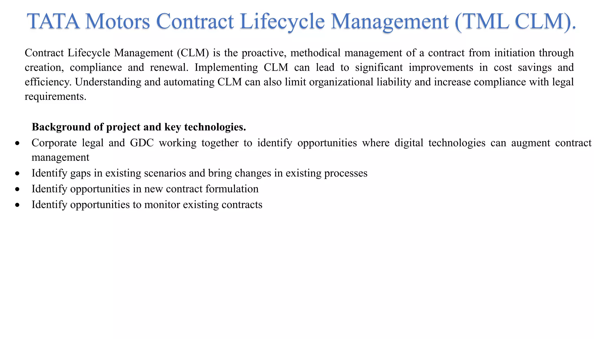 TATA Motors Contract Lifecycle Management (TML CLM).
Contract Lifecycle Management (CLM) is the proactive, methodical management of a contract from initiation through
creation, compliance and renewal. Implementing CLM can lead to significant improvements in cost savings and
efficiency. Understanding and automating CLM can also limit organizational liability and increase compliance with legal
requirements.
Background of project and key technologies.
 Corporate legal and GDC working together to identify opportunities where digital technologies can augment contract
management
 Identify gaps in existing scenarios and bring changes in existing processes
 Identify opportunities in new contract formulation
 Identify opportunities to monitor existing contracts
 