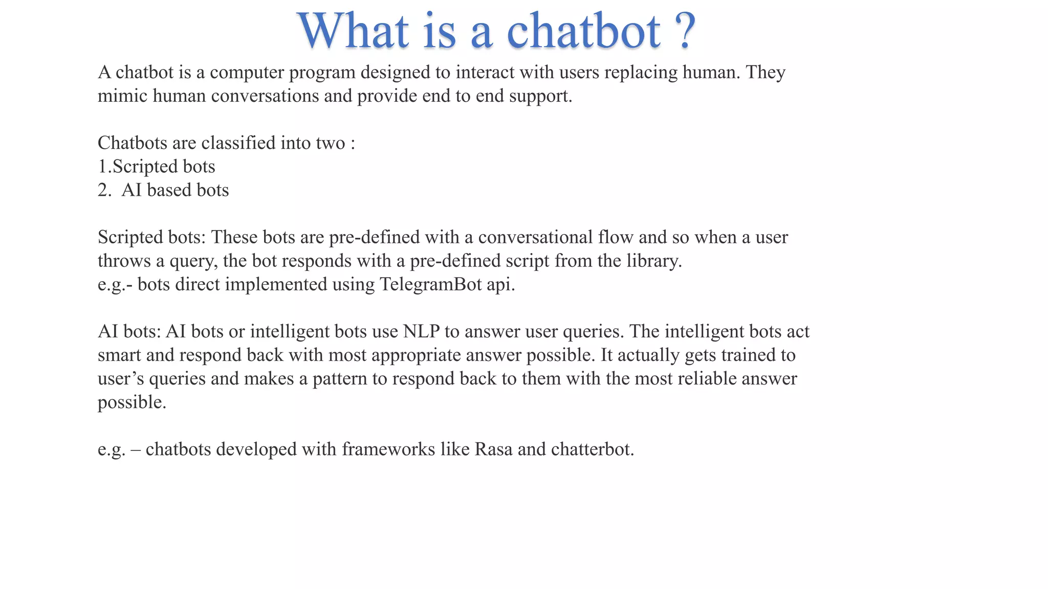 A chatbot is a computer program designed to interact with users replacing human. They
mimic human conversations and provide end to end support.
Chatbots are classified into two :
1.Scripted bots
2. AI based bots
Scripted bots: These bots are pre-defined with a conversational flow and so when a user
throws a query, the bot responds with a pre-defined script from the library.
e.g.- bots direct implemented using TelegramBot api.
AI bots: AI bots or intelligent bots use NLP to answer user queries. The intelligent bots act
smart and respond back with most appropriate answer possible. It actually gets trained to
user’s queries and makes a pattern to respond back to them with the most reliable answer
possible.
e.g. – chatbots developed with frameworks like Rasa and chatterbot.
What is a chatbot ?
 