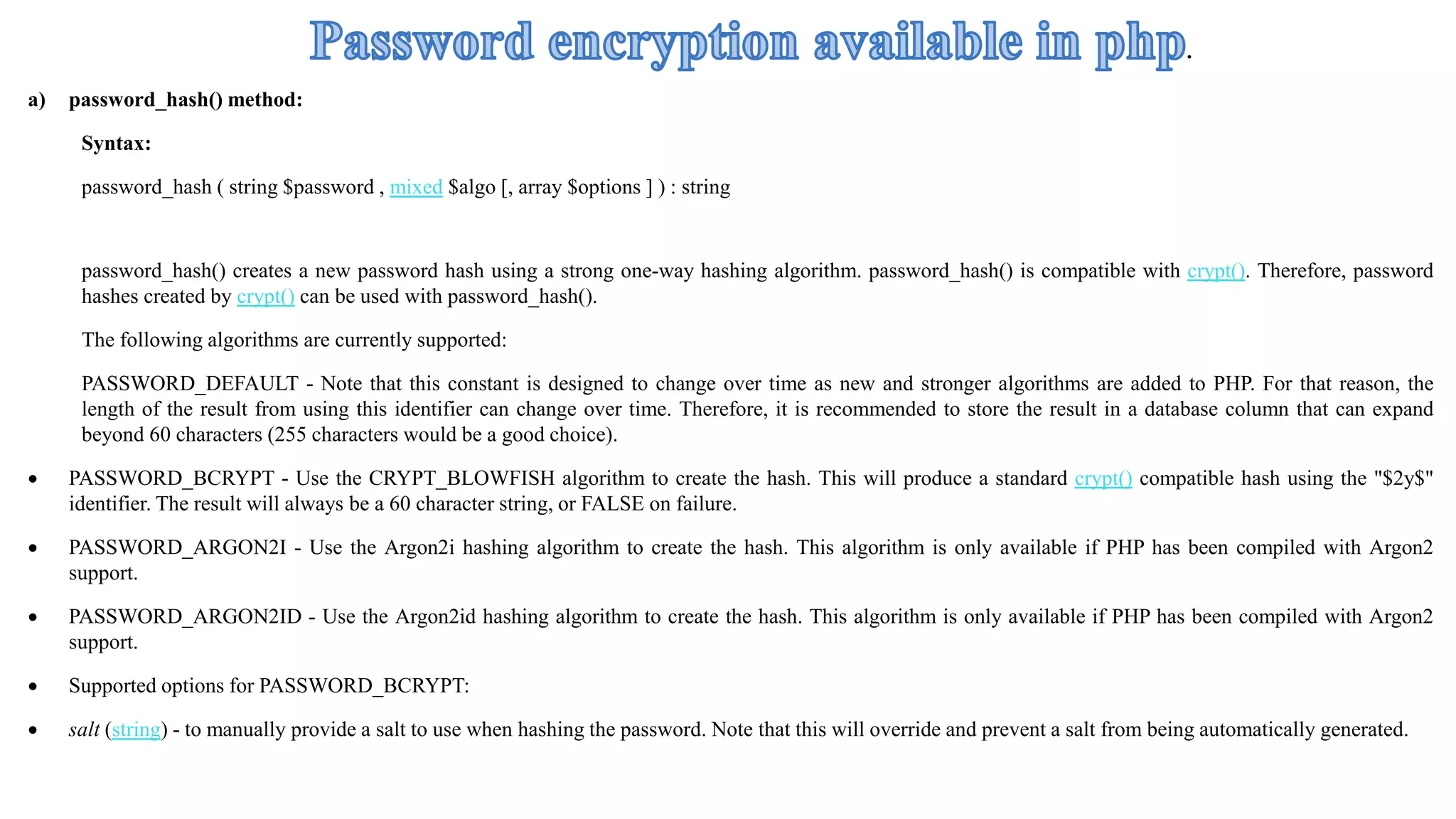 a) password_hash() method:
Syntax:
password_hash ( string $password , mixed $algo [, array $options ] ) : string
password_hash() creates a new password hash using a strong one-way hashing algorithm. password_hash() is compatible with crypt(). Therefore, password
hashes created by crypt() can be used with password_hash().
The following algorithms are currently supported:
PASSWORD_DEFAULT - Note that this constant is designed to change over time as new and stronger algorithms are added to PHP. For that reason, the
length of the result from using this identifier can change over time. Therefore, it is recommended to store the result in a database column that can expand
beyond 60 characters (255 characters would be a good choice).
 PASSWORD_BCRYPT - Use the CRYPT_BLOWFISH algorithm to create the hash. This will produce a standard crypt() compatible hash using the "$2y$"
identifier. The result will always be a 60 character string, or FALSE on failure.
 PASSWORD_ARGON2I - Use the Argon2i hashing algorithm to create the hash. This algorithm is only available if PHP has been compiled with Argon2
support.
 PASSWORD_ARGON2ID - Use the Argon2id hashing algorithm to create the hash. This algorithm is only available if PHP has been compiled with Argon2
support.
 Supported options for PASSWORD_BCRYPT:
 salt (string) - to manually provide a salt to use when hashing the password. Note that this will override and prevent a salt from being automatically generated.
.
 