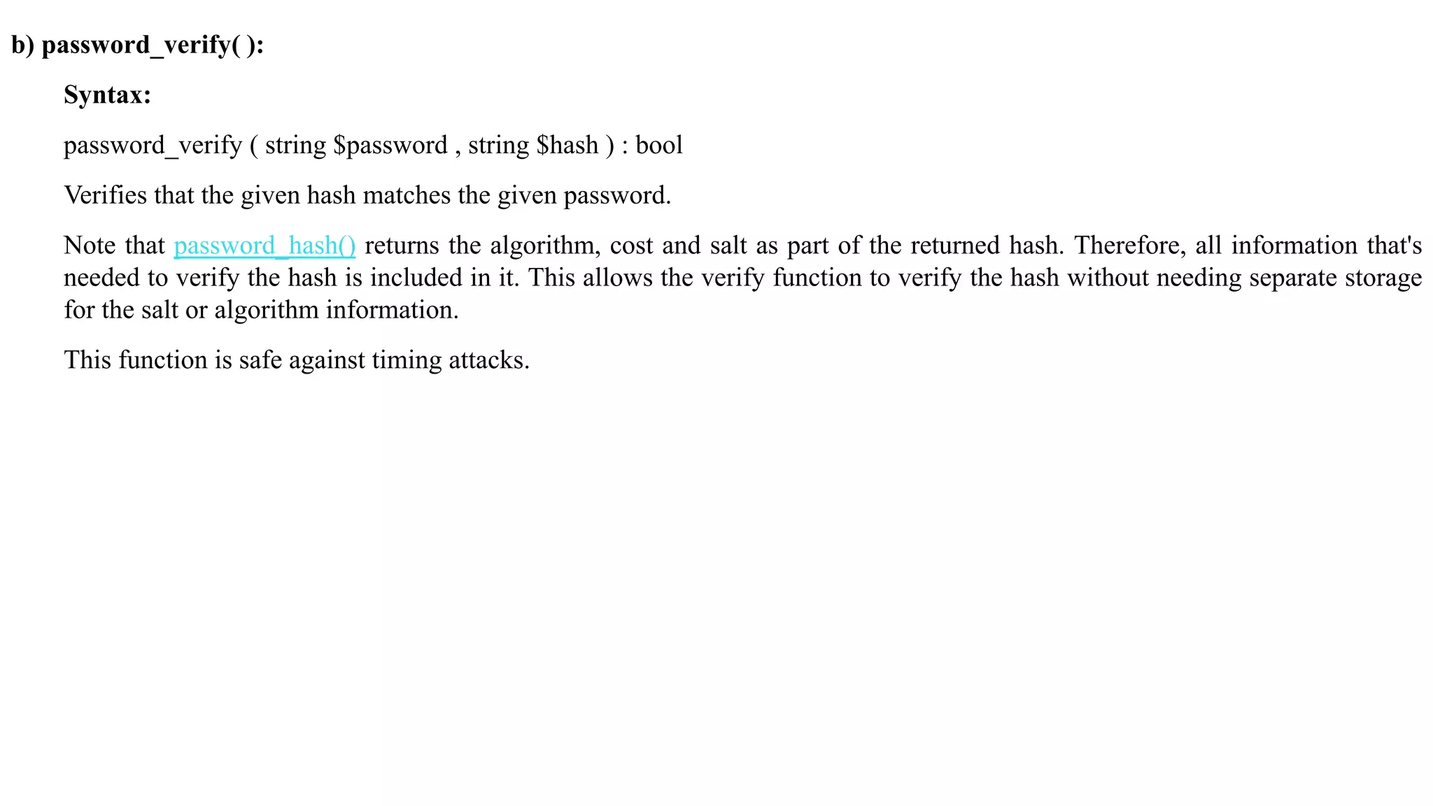 b) password_verify( ):
Syntax:
password_verify ( string $password , string $hash ) : bool
Verifies that the given hash matches the given password.
Note that password_hash() returns the algorithm, cost and salt as part of the returned hash. Therefore, all information that's
needed to verify the hash is included in it. This allows the verify function to verify the hash without needing separate storage
for the salt or algorithm information.
This function is safe against timing attacks.
 