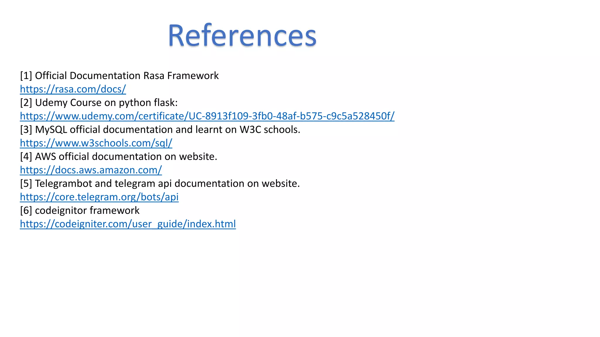 References
[1] Official Documentation Rasa Framework
https://rasa.com/docs/
[2] Udemy Course on python flask:
https://www.udemy.com/certificate/UC-8913f109-3fb0-48af-b575-c9c5a528450f/
[3] MySQL official documentation and learnt on W3C schools.
https://www.w3schools.com/sql/
[4] AWS official documentation on website.
https://docs.aws.amazon.com/
[5] Telegrambot and telegram api documentation on website.
https://core.telegram.org/bots/api
[6] codeignitor framework
https://codeigniter.com/user_guide/index.html
 