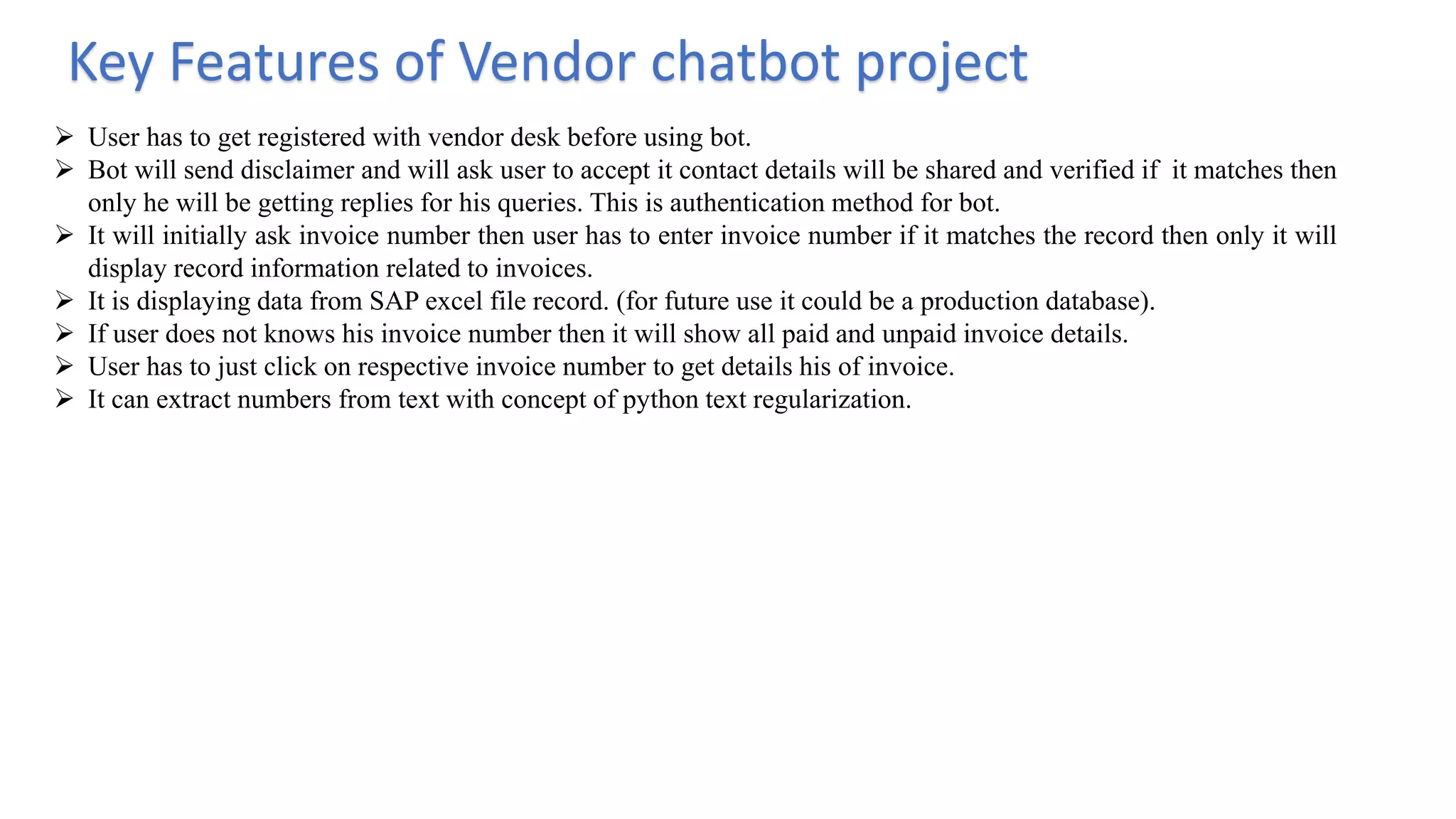 Key Features of Vendor chatbot project
 User has to get registered with vendor desk before using bot.
 Bot will send disclaimer and will ask user to accept it contact details will be shared and verified if it matches then
only he will be getting replies for his queries. This is authentication method for bot.
 It will initially ask invoice number then user has to enter invoice number if it matches the record then only it will
display record information related to invoices.
 It is displaying data from SAP excel file record. (for future use it could be a production database).
 If user does not knows his invoice number then it will show all paid and unpaid invoice details.
 User has to just click on respective invoice number to get details his of invoice.
 It can extract numbers from text with concept of python text regularization.
 