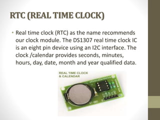 RTC (REAL TIME CLOCK)
• Real time clock (RTC) as the name recommends
our clock module. The DS1307 real time clock IC
is an eight pin device using an I2C interface. The
clock /calendar provides seconds, minutes,
hours, day, date, month and year qualified data.
 