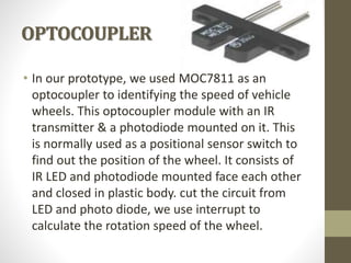 OPTOCOUPLER
• In our prototype, we used MOC7811 as an
optocoupler to identifying the speed of vehicle
wheels. This optocoupler module with an IR
transmitter & a photodiode mounted on it. This
is normally used as a positional sensor switch to
find out the position of the wheel. It consists of
IR LED and photodiode mounted face each other
and closed in plastic body. cut the circuit from
LED and photo diode, we use interrupt to
calculate the rotation speed of the wheel.
 