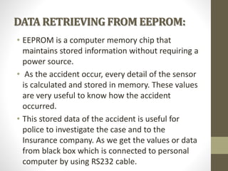 DATA RETRIEVING FROM EEPROM:
• EEPROM is a computer memory chip that
maintains stored information without requiring a
power source.
• As the accident occur, every detail of the sensor
is calculated and stored in memory. These values
are very useful to know how the accident
occurred.
• This stored data of the accident is useful for
police to investigate the case and to the
Insurance company. As we get the values or data
from black box which is connected to personal
computer by using RS232 cable.
 
