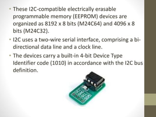 • These I2C-compatible electrically erasable
programmable memory (EEPROM) devices are
organized as 8192 x 8 bits (M24C64) and 4096 x 8
bits (M24C32).
• I2C uses a two-wire serial interface, comprising a bi-
directional data line and a clock line.
• The devices carry a built-in 4-bit Device Type
Identifier code (1010) in accordance with the I2C bus
definition.
 
