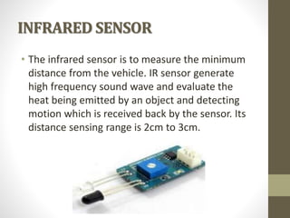 INFRARED SENSOR
• The infrared sensor is to measure the minimum
distance from the vehicle. IR sensor generate
high frequency sound wave and evaluate the
heat being emitted by an object and detecting
motion which is received back by the sensor. Its
distance sensing range is 2cm to 3cm.
 