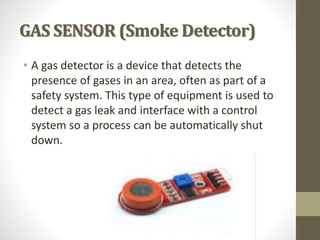 GAS SENSOR (Smoke Detector)
• A gas detector is a device that detects the
presence of gases in an area, often as part of a
safety system. This type of equipment is used to
detect a gas leak and interface with a control
system so a process can be automatically shut
down.
 