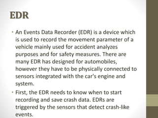 EDR
• An Events Data Recorder (EDR) is a device which
is used to record the movement parameter of a
vehicle mainly used for accident analyzes
purposes and for safety measures. There are
many EDR has designed for automobiles,
however they have to be physically connected to
sensors integrated with the car's engine and
system.
• First, the EDR needs to know when to start
recording and save crash data. EDRs are
triggered by the sensors that detect crash-like
events.
 
