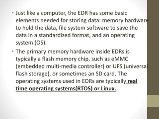 • Just like a computer, the EDR has some basic
elements needed for storing data: memory hardware
to hold the data, file system software to save the
data in a standardized format, and an operating
system (OS).
• The primary memory hardware inside EDRs is
typically a flash memory chip, such as eMMC
(embedded multi-media controller) or UFS (universal
flash storage), or sometimes an SD card. The
operating systems used in EDRs are typically real
time operating systems(RTOS) or Linux.
 