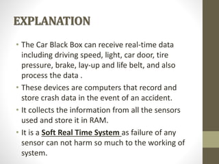 EXPLANATION
• The Car Black Box can receive real-time data
including driving speed, light, car door, tire
pressure, brake, lay-up and life belt, and also
process the data .
• These devices are computers that record and
store crash data in the event of an accident.
• It collects the information from all the sensors
used and store it in RAM.
• It is a Soft Real Time System as failure of any
sensor can not harm so much to the working of
system.
 