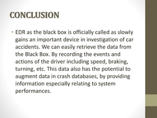 CONCLUSION
• EDR as the black box is officially called as slowly
gains an important device in investigation of car
accidents. We can easily retrieve the data from
the Black Box. By recording the events and
actions of the driver including speed, braking,
turning, etc. This data also has the potential to
augment data in crash databases, by providing
information especially relating to system
performances.
 