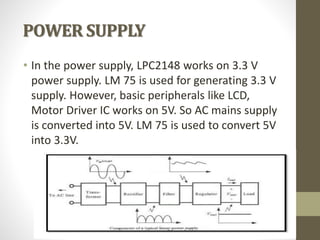 POWER SUPPLY
• In the power supply, LPC2148 works on 3.3 V
power supply. LM 75 is used for generating 3.3 V
supply. However, basic peripherals like LCD,
Motor Driver IC works on 5V. So AC mains supply
is converted into 5V. LM 75 is used to convert 5V
into 3.3V.
 