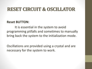 RESET CIRCUIT & OSCILLATOR
Reset BUTTON:
It is essential in the system to avoid
programming pitfalls and sometimes to manually
bring back the system to the initialization mode.
Oscillations are provided using a crystal and are
necessary for the system to work.
 