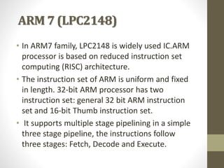 ARM 7 (LPC2148)
• In ARM7 family, LPC2148 is widely used IC.ARM
processor is based on reduced instruction set
computing (RISC) architecture.
• The instruction set of ARM is uniform and fixed
in length. 32-bit ARM processor has two
instruction set: general 32 bit ARM instruction
set and 16-bit Thumb instruction set.
• It supports multiple stage pipelining in a simple
three stage pipeline, the instructions follow
three stages: Fetch, Decode and Execute.
 