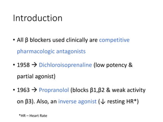 Introduction
• All β blockers used clinically are competitive
pharmacologic antagonists
• 1958  Dichloroisoprenaline (low potency &
partial agonist)
• 1963  Propranolol (blocks β1,β2 & weak activity
on β3). Also, an inverse agonist (↓ resting HR*)
*HR – Heart Rate
 