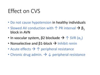 Effect on CVS
• Do not cause hypotension in healthy individuals
• Slowed AV conduction with ↑ PR interval  β1
block in AVN
• In vascular system, β2 blockade  ↑ SVR (α1)
• Nonselective and β1-block  Inhibit renin
• Acute effects  ↑ peripheral resistance
• Chronic drug admin.  ↓ peripheral resistance
 