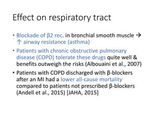 Effect on respiratory tract
• Blockade of β2 rec. in bronchial smooth muscle 
↑ airway resistance (asthma)
• Patients with chronic obstructive pulmonary
disease (COPD) tolerate these drugs quite well &
benefits outweigh the risks (Albouaini et al., 2007)
• Patients with COPD discharged with β-blockers
after an MI had a lower all-cause mortality
compared to patients not prescribed β-blockers
(Andell et al., 2015) [JAHA, 2015]
 