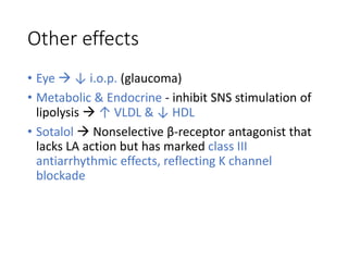 Other effects
• Eye  ↓ i.o.p. (glaucoma)
• Metabolic & Endocrine - inhibit SNS stimulation of
lipolysis  ↑ VLDL & ↓ HDL
• Sotalol  Nonselective β-receptor antagonist that
lacks LA action but has marked class III
antiarrhythmic effects, reflecting K channel
blockade
 