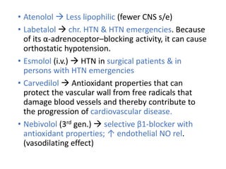 • Atenolol  Less lipophilic (fewer CNS s/e)
• Labetalol  chr. HTN & HTN emergencies. Because
of its α-adrenoceptor–blocking activity, it can cause
orthostatic hypotension.
• Esmolol (i.v.)  HTN in surgical patients & in
persons with HTN emergencies
• Carvedilol  Antioxidant properties that can
protect the vascular wall from free radicals that
damage blood vessels and thereby contribute to
the progression of cardiovascular disease.
• Nebivolol (3rd gen.)  selective β1-blocker with
antioxidant properties; ↑ endothelial NO rel.
(vasodilating effect)
 