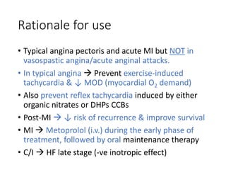 Rationale for use
• Typical angina pectoris and acute MI but NOT in
vasospastic angina/acute anginal attacks.
• In typical angina  Prevent exercise-induced
tachycardia & ↓ MOD (myocardial O2 demand)
• Also prevent reflex tachycardia induced by either
organic nitrates or DHPs CCBs
• Post-MI  ↓ risk of recurrence & improve survival
• MI  Metoprolol (i.v.) during the early phase of
treatment, followed by oral maintenance therapy
• C/I  HF late stage (-ve inotropic effect)
 