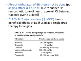 • Abrupt withdrawal of BB should not be done (ppt.
angina attack & acute MI due to sudden ↑
sympathetic tone of heart; upregul. Of beta rec.
(tapered over 2-3 days)]
• ↑ EDV & ↑ ejection time (↑ MOD) blunts
beneficial effects of BB if used as a single drug
therapy for angina
 