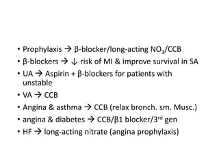 • Prophylaxis  β-blocker/long-acting NO3/CCB
• β-blockers  ↓ risk of MI & improve survival in SA
• UA  Aspirin + β-blockers for patients with
unstable
• VA  CCB
• Angina & asthma  CCB (relax bronch. sm. Musc.)
• angina & diabetes  CCB/β1 blocker/3rd gen
• HF  long-acting nitrate (angina prophylaxis)
 