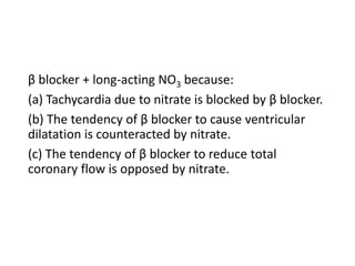 β blocker + long-acting NO3 because:
(a) Tachycardia due to nitrate is blocked by β blocker.
(b) The tendency of β blocker to cause ventricular
dilatation is counteracted by nitrate.
(c) The tendency of β blocker to reduce total
coronary flow is opposed by nitrate.
 