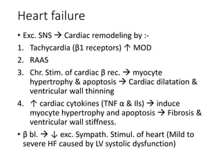Heart failure
• Exc. SNS  Cardiac remodeling by :-
1. Tachycardia (β1 receptors) ↑ MOD
2. RAAS
3. Chr. Stim. of cardiac β rec.  myocyte
hypertrophy & apoptosis  Cardiac dilatation &
ventricular wall thinning
4. ↑ cardiac cytokines (TNF α & Ils)  induce
myocyte hypertrophy and apoptosis  Fibrosis &
ventricular wall stiffness.
• β bl.  ↓ exc. Sympath. Stimul. of heart (Mild to
severe HF caused by LV systolic dysfunction)
 