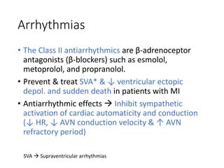 Arrhythmias
• The Class II antiarrhythmics are β-adrenoceptor
antagonists (β-blockers) such as esmolol,
metoprolol, and propranolol.
• Prevent & treat SVA* & ↓ ventricular ectopic
depol. and sudden death in patients with MI
• Antiarrhythmic effects  Inhibit sympathetic
activation of cardiac automaticity and conduction
(↓ HR, ↓ AVN conduction velocity & ↑ AVN
refractory period)
SVA  Supraventricular arrhythmias
 