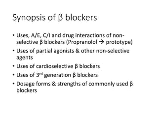 Synopsis of β blockers
• Uses, A/E, C/I and drug interactions of non-
selective β blockers (Propranolol  prototype)
• Uses of partial agonists & other non-selective
agents
• Uses of cardioselective β blockers
• Uses of 3rd generation β blockers
• Dosage forms & strengths of commonly used β
blockers
 