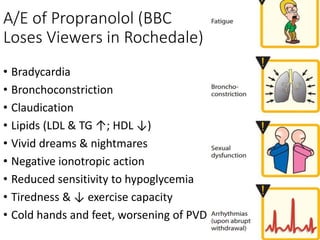 A/E of Propranolol (BBC
Loses Viewers in Rochedale)
• Bradycardia
• Bronchoconstriction
• Claudication
• Lipids (LDL & TG ↑; HDL ↓)
• Vivid dreams & nightmares
• Negative ionotropic action
• Reduced sensitivity to hypoglycemia
• Tiredness & ↓ exercise capacity
• Cold hands and feet, worsening of PVD
 