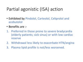 Partial agonistic (ISA) action
• Exhibited by Pindolol, Carteolol, Celiprolol and
acebutolol
• Benefits are :-
1. Preferred in those prone to severe bradycardia
(elderly patients; sick sinus) or with low cardiac
reserve
2. Withdrawal less likely to exacerbate HTN/angina
3. Plasma lipid profile is not/less worsened.
 