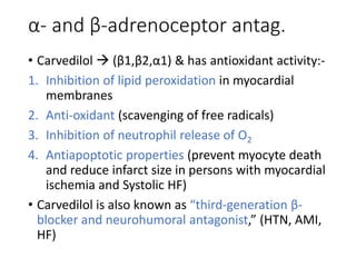 α- and β-adrenoceptor antag.
• Carvedilol  (β1,β2,α1) & has antioxidant activity:-
1. Inhibition of lipid peroxidation in myocardial
membranes
2. Anti-oxidant (scavenging of free radicals)
3. Inhibition of neutrophil release of O2
4. Antiapoptotic properties (prevent myocyte death
and reduce infarct size in persons with myocardial
ischemia and Systolic HF)
• Carvedilol is also known as “third-generation β-
blocker and neurohumoral antagonist,” (HTN, AMI,
HF)
 