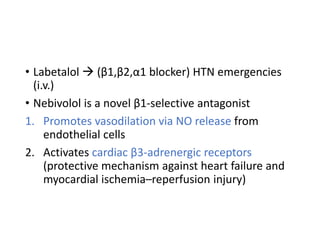 • Labetalol  (β1,β2,α1 blocker) HTN emergencies
(i.v.)
• Nebivolol is a novel β1-selective antagonist
1. Promotes vasodilation via NO release from
endothelial cells
2. Activates cardiac β3‐adrenergic receptors
(protective mechanism against heart failure and
myocardial ischemia–reperfusion injury)
 