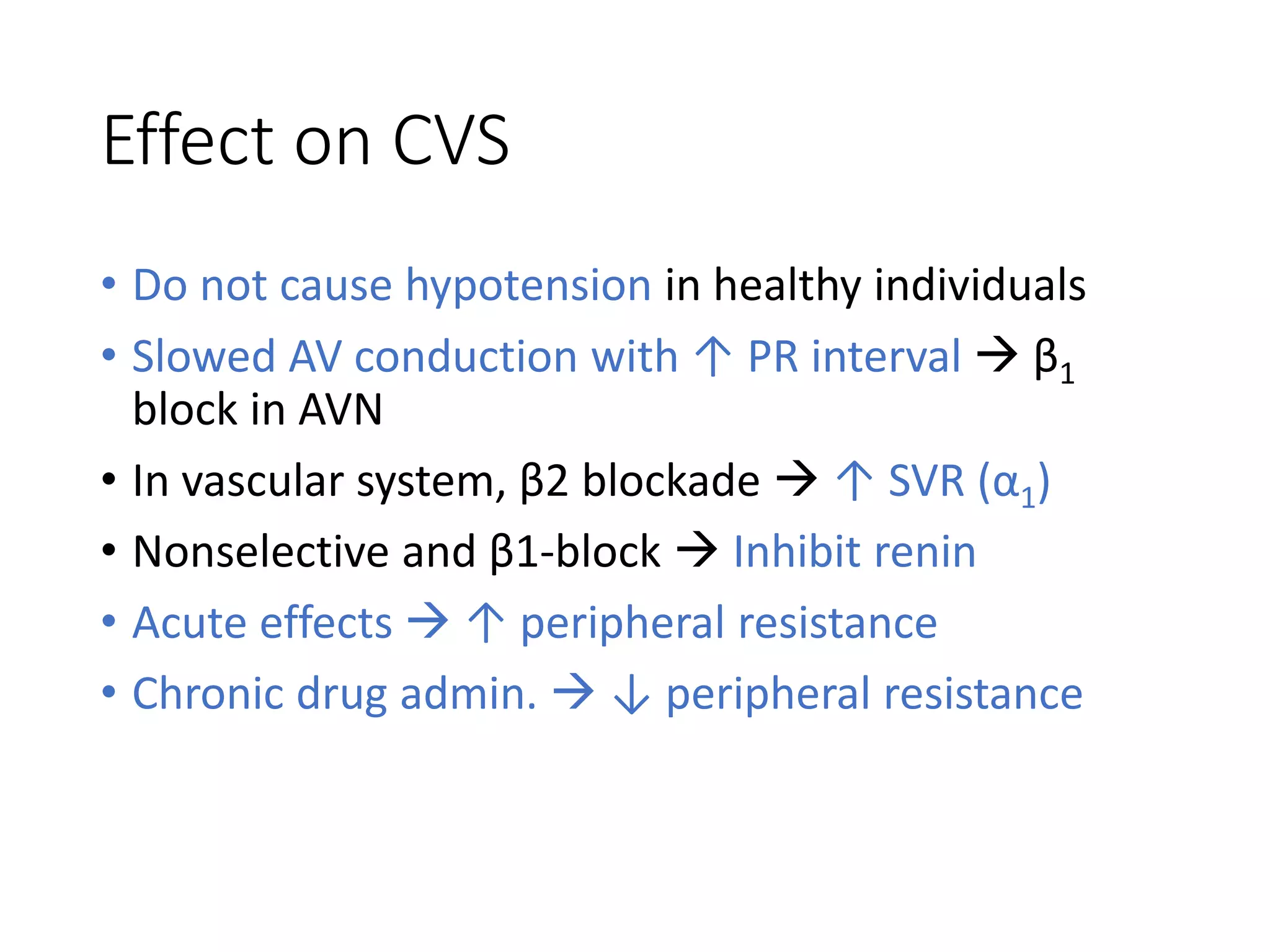 Effect on CVS
• Do not cause hypotension in healthy individuals
• Slowed AV conduction with ↑ PR interval  β1
block in AVN
• In vascular system, β2 blockade  ↑ SVR (α1)
• Nonselective and β1-block  Inhibit renin
• Acute effects  ↑ peripheral resistance
• Chronic drug admin.  ↓ peripheral resistance
 