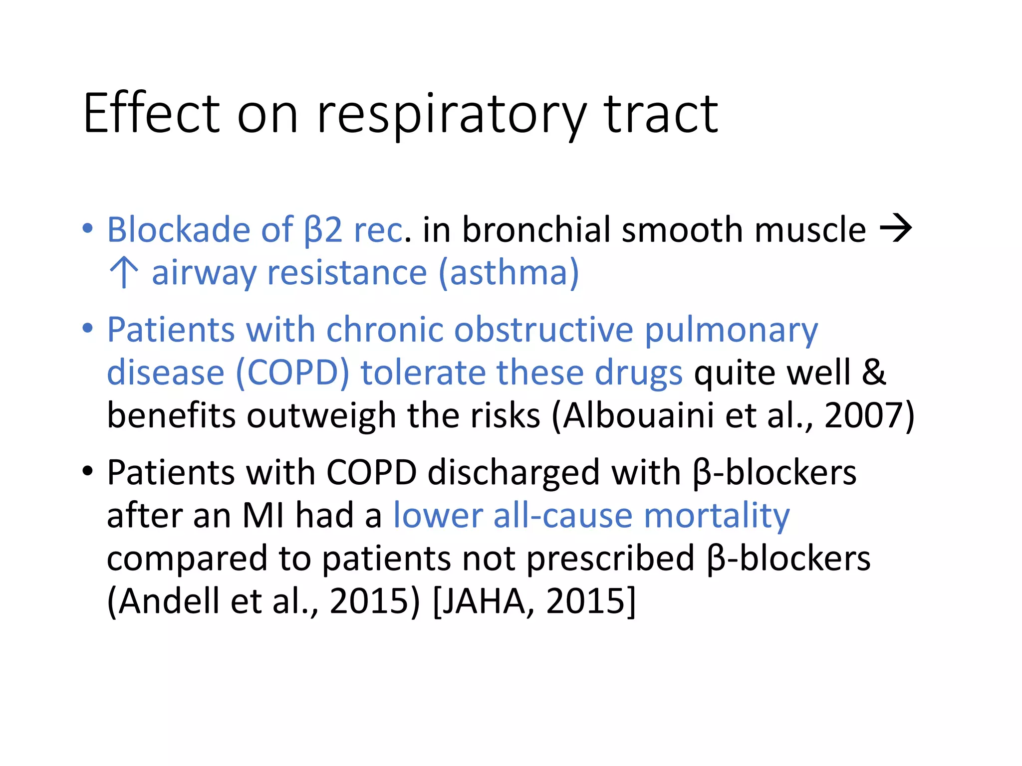 Effect on respiratory tract
• Blockade of β2 rec. in bronchial smooth muscle 
↑ airway resistance (asthma)
• Patients with chronic obstructive pulmonary
disease (COPD) tolerate these drugs quite well &
benefits outweigh the risks (Albouaini et al., 2007)
• Patients with COPD discharged with β-blockers
after an MI had a lower all-cause mortality
compared to patients not prescribed β-blockers
(Andell et al., 2015) [JAHA, 2015]
 