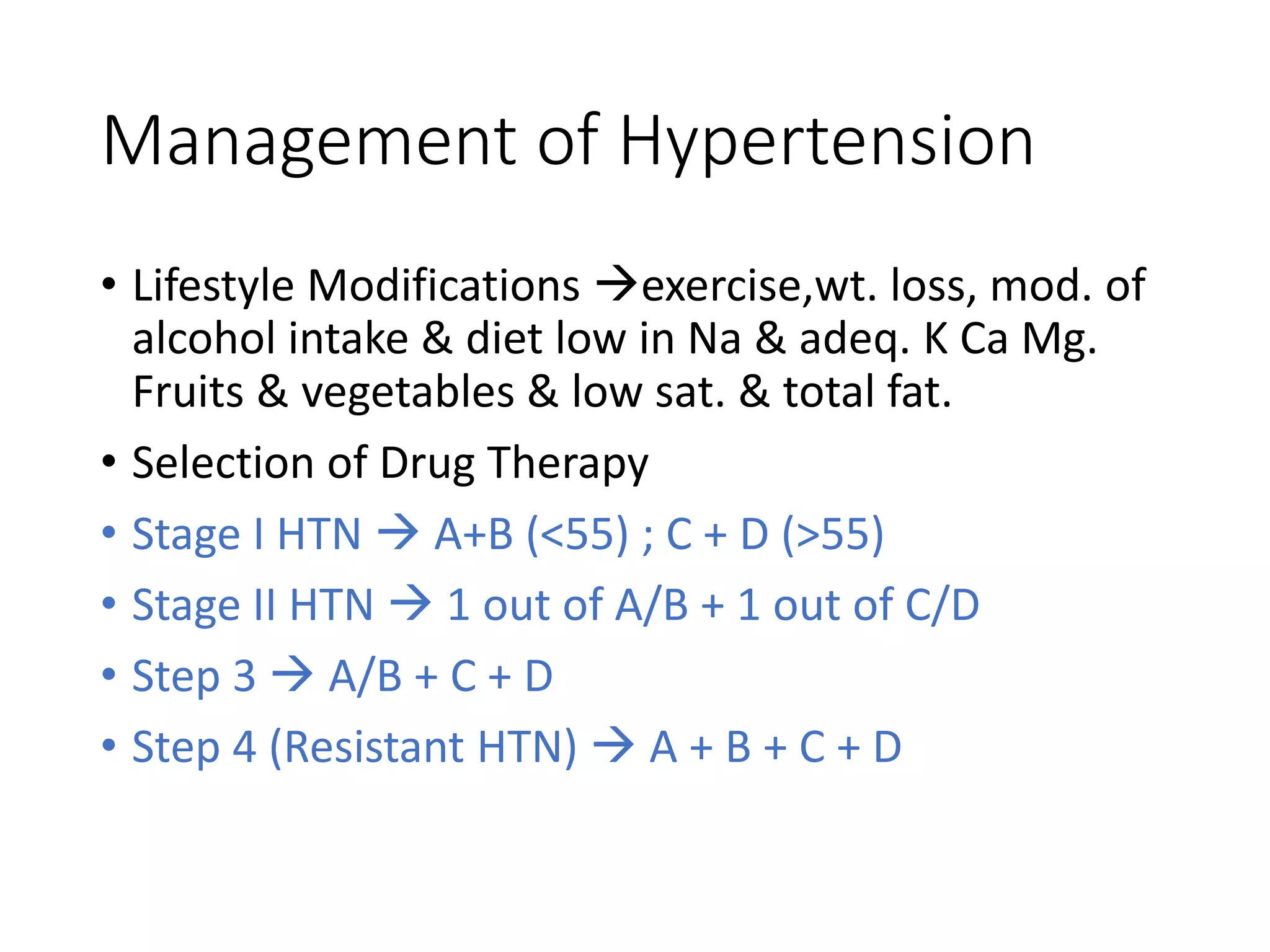 Management of Hypertension
• Lifestyle Modifications exercise,wt. loss, mod. of
alcohol intake & diet low in Na & adeq. K Ca Mg.
Fruits & vegetables & low sat. & total fat.
• Selection of Drug Therapy
• Stage I HTN  A+B (<55) ; C + D (>55)
• Stage II HTN  1 out of A/B + 1 out of C/D
• Step 3  A/B + C + D
• Step 4 (Resistant HTN)  A + B + C + D
 