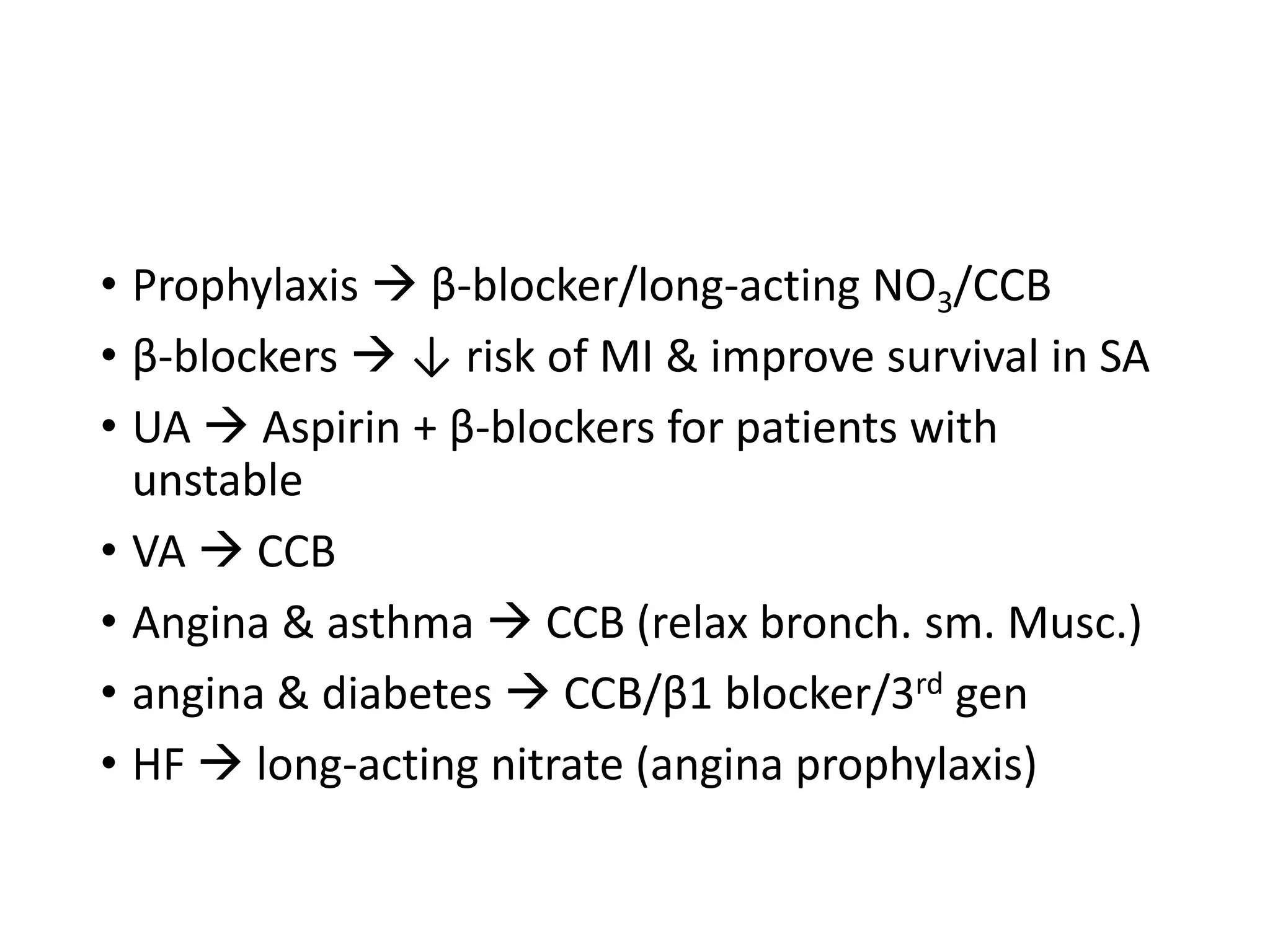 • Prophylaxis  β-blocker/long-acting NO3/CCB
• β-blockers  ↓ risk of MI & improve survival in SA
• UA  Aspirin + β-blockers for patients with
unstable
• VA  CCB
• Angina & asthma  CCB (relax bronch. sm. Musc.)
• angina & diabetes  CCB/β1 blocker/3rd gen
• HF  long-acting nitrate (angina prophylaxis)
 