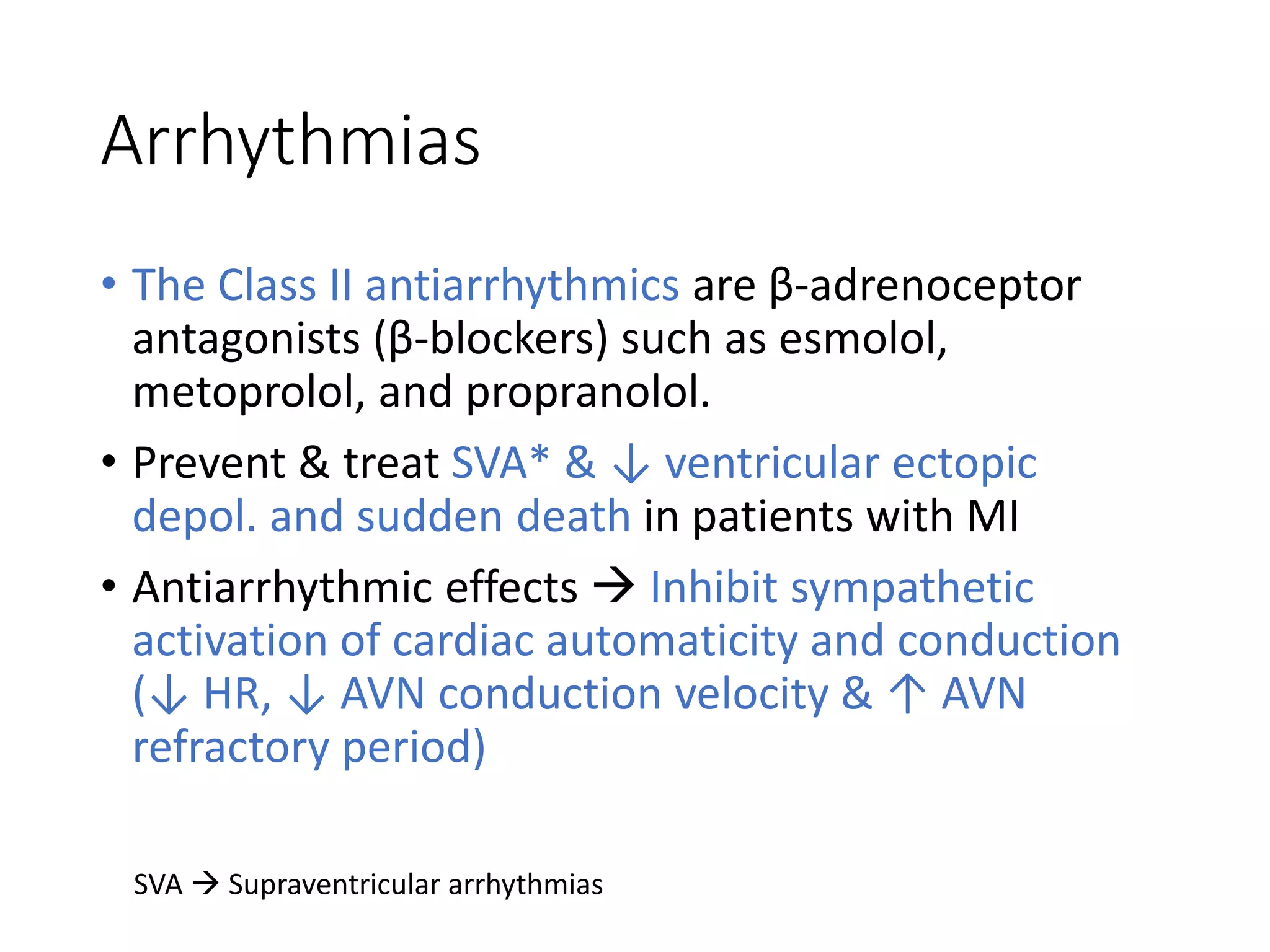 Arrhythmias
• The Class II antiarrhythmics are β-adrenoceptor
antagonists (β-blockers) such as esmolol,
metoprolol, and propranolol.
• Prevent & treat SVA* & ↓ ventricular ectopic
depol. and sudden death in patients with MI
• Antiarrhythmic effects  Inhibit sympathetic
activation of cardiac automaticity and conduction
(↓ HR, ↓ AVN conduction velocity & ↑ AVN
refractory period)
SVA  Supraventricular arrhythmias
 